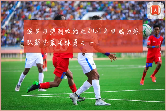 波罗与热刺续约至2031年将成为球队薪资最高球员之一